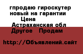 гпродаю гироскутер новый на гарантии › Цена ­ 10 000 - Астраханская обл. Другое » Продам   